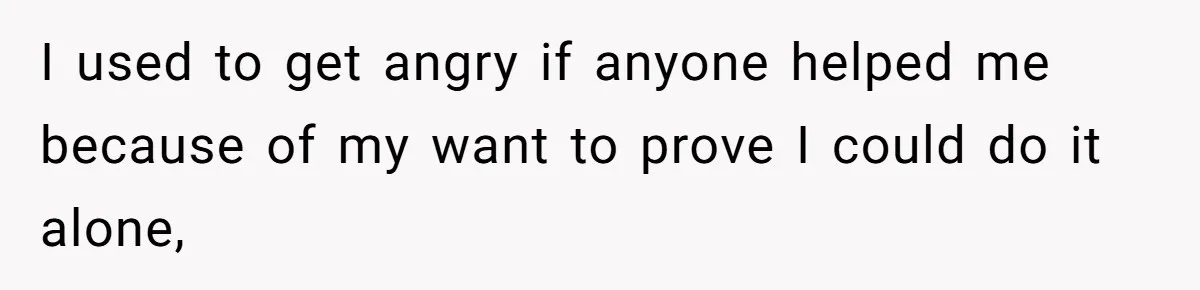 I used to get angry if anyone helped me because of my want to prove I could do it alone,