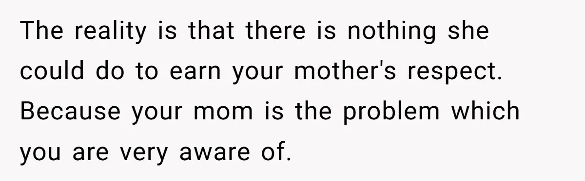 The reality is that there is nothing she could do to earn your mother's respect. Because your mom is the problem which you are very aware of.