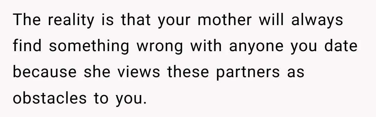The reality is that your mother will always find something wrong with anyone you date because she views these partners as obstacles to you.