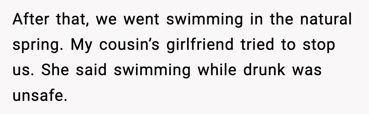 After that, we went swimming in the natural spring. My cousin’s girlfriend tried to stop us. She said swimming while drunk was unsafe.