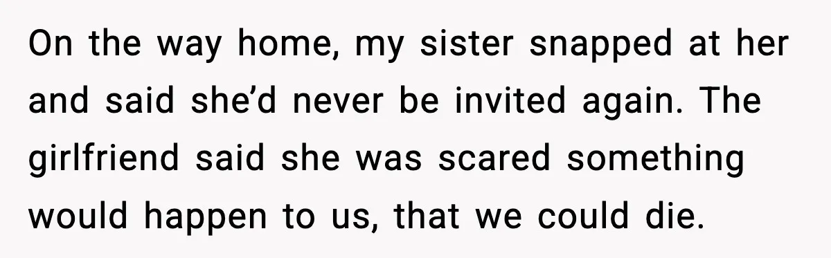 On the way home, my sister snapped at her and said she’d never be invited again. The girlfriend said she was scared something would happen to us, that we could...