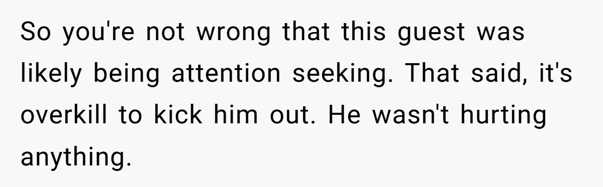 So you're not wrong that this guest was likely being attention seeking. That said, it's overkill to kick him out. He wasn't hurting anything.