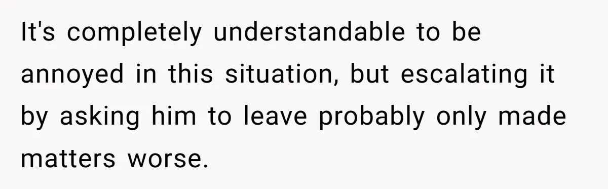 It's completely understandable to be annoyed in this situation, but escalating it by asking him to leave probably only made matters worse.