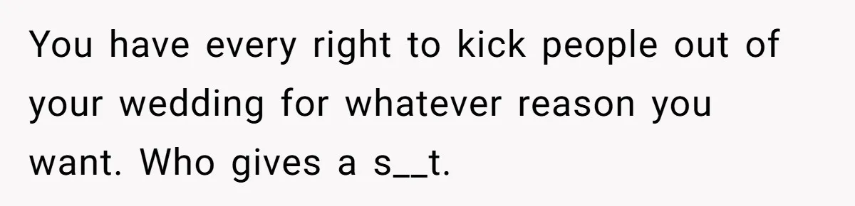 You have every right to kick people out of your wedding for whatever reason you want. Who gives a s__t.