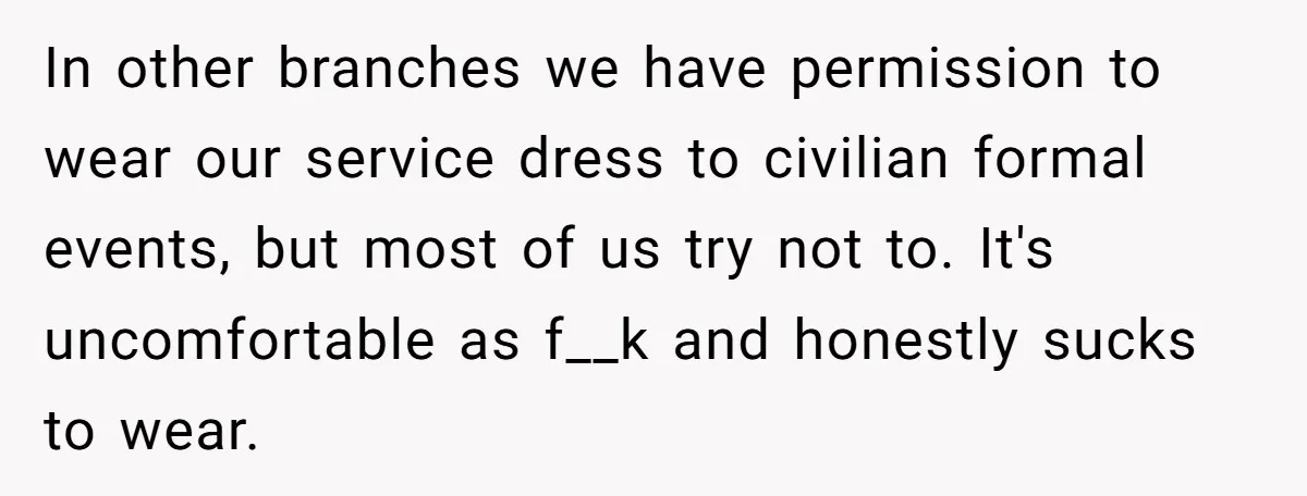 In other branches we have permission to wear our service dress to civilian formal events, but most of us try not to. It's uncomfortable as f__k and honestly sucks to...