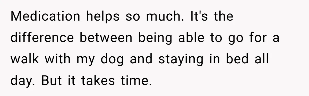 Woman With Schizophrenia Has A Breakdown After Friends’ Prank, Now They Accuse Her Of Not Sharing Medical History Medication helps so much. It's the difference between being able to go for a walk with my dog and staying in bed all day. But it takes time.
