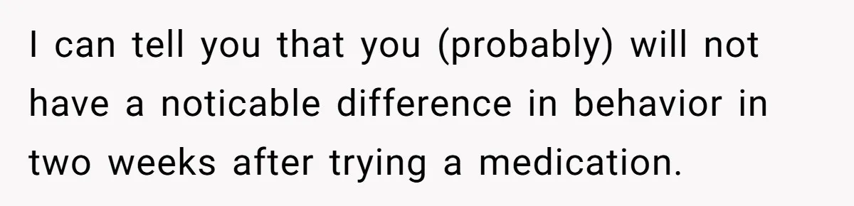 Woman With Schizophrenia Has A Breakdown After Friends’ Prank, Now They Accuse Her Of Not Sharing Medical History I can tell you that you (probably) will not have a noticable difference in behavior in two weeks after trying a medication.