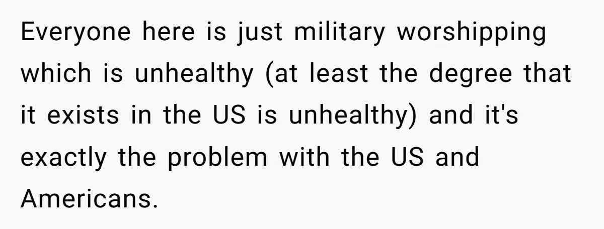 Everyone here is just military worshipping which is unhealthy (at least the degree that it exists in the US is unhealthy) and it's exactly the problem with the US and...