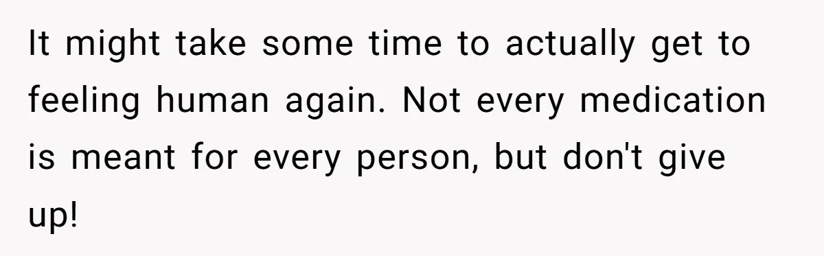 Woman With Schizophrenia Has A Breakdown After Friends’ Prank, Now They Accuse Her Of Not Sharing Medical History It might take some time to actually get to feeling human again. Not every medication is meant for every person, but don't give up!