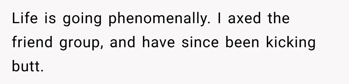 Woman With Schizophrenia Has A Breakdown After Friends’ Prank, Now They Accuse Her Of Not Sharing Medical History Life is going phenomenally. I axed the friend group, and have since been kicking butt.