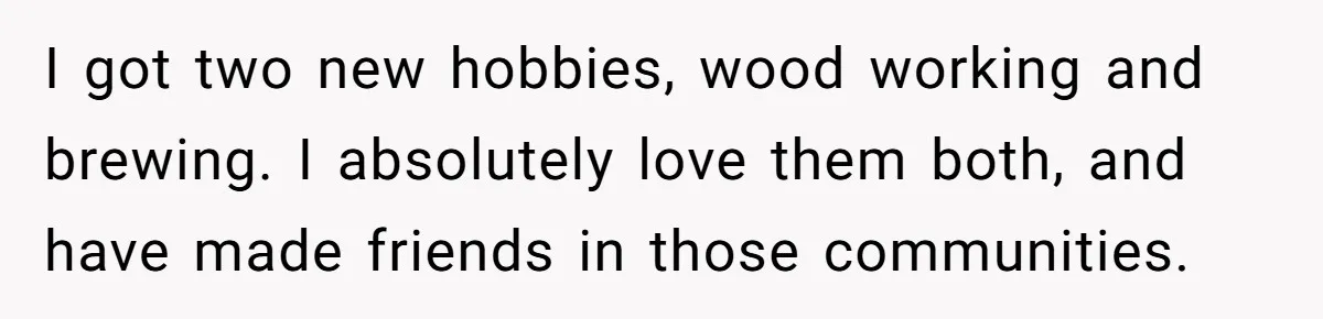 Woman With Schizophrenia Has A Breakdown After Friends’ Prank, Now They Accuse Her Of Not Sharing Medical History I got two new hobbies, wood working and brewing. I absolutely love them both, and have made friends in those communities.