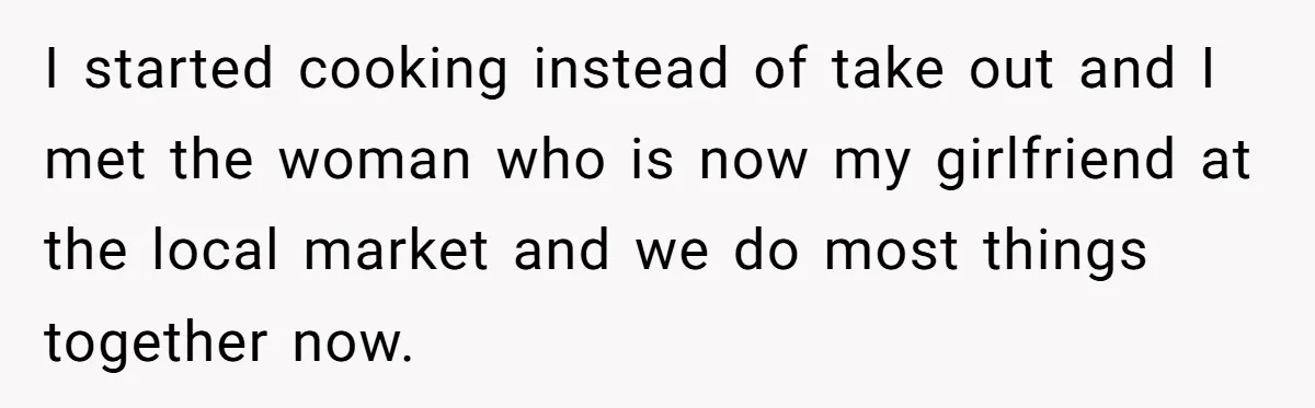Woman With Schizophrenia Has A Breakdown After Friends’ Prank, Now They Accuse Her Of Not Sharing Medical History I started cooking instead of take out and I met the woman who is now my girlfriend at the local market and we do most things together now.