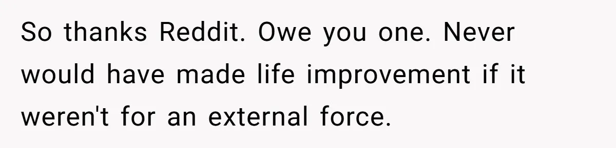 Woman With Schizophrenia Has A Breakdown After Friends’ Prank, Now They Accuse Her Of Not Sharing Medical History So thanks Reddit. Owe you one. Never would have made life improvement if it weren't for an external force.