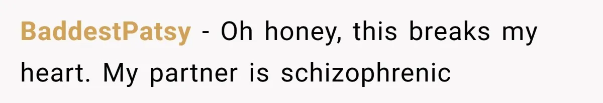 Woman With Schizophrenia Has A Breakdown After Friends’ Prank, Now They Accuse Her Of Not Sharing Medical History BaddestPatsy − Oh honey, this breaks my heart. My partner is schizophrenic