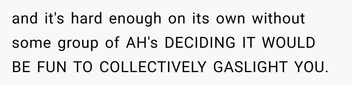 Woman With Schizophrenia Has A Breakdown After Friends’ Prank, Now They Accuse Her Of Not Sharing Medical History and it's hard enough on its own without some group of AH's DECIDING IT WOULD BE FUN TO COLLECTIVELY GASLIGHT YOU.