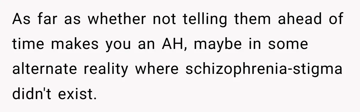 Woman With Schizophrenia Has A Breakdown After Friends’ Prank, Now They Accuse Her Of Not Sharing Medical History As far as whether not telling them ahead of time makes you an AH, maybe in some alternate reality where schizophrenia-stigma didn't exist.