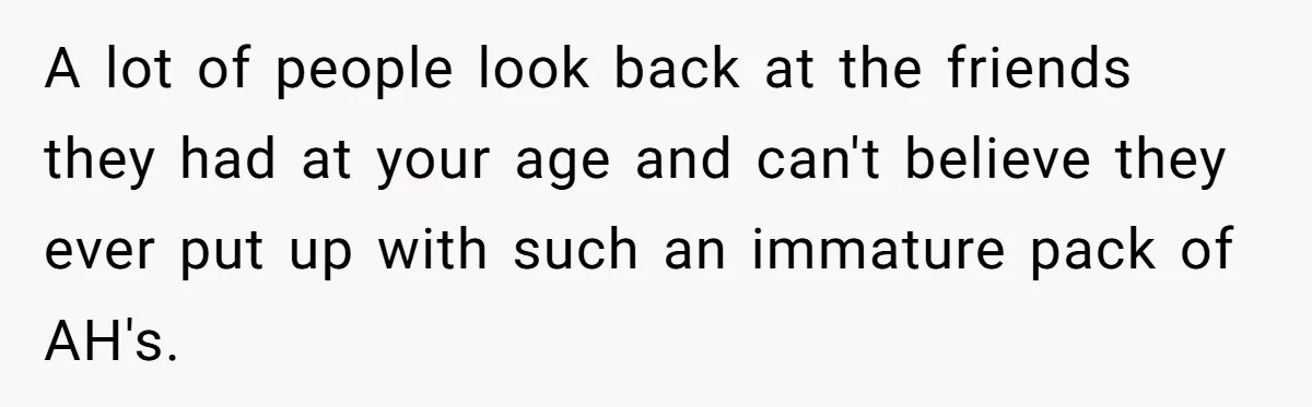 Woman With Schizophrenia Has A Breakdown After Friends’ Prank, Now They Accuse Her Of Not Sharing Medical History A lot of people look back at the friends they had at your age and can't believe they ever put up with such an immature pack of AH's.