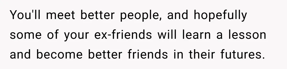 Woman With Schizophrenia Has A Breakdown After Friends’ Prank, Now They Accuse Her Of Not Sharing Medical History You'll meet better people, and hopefully some of your ex-friends will learn a lesson and become better friends in their futures.
