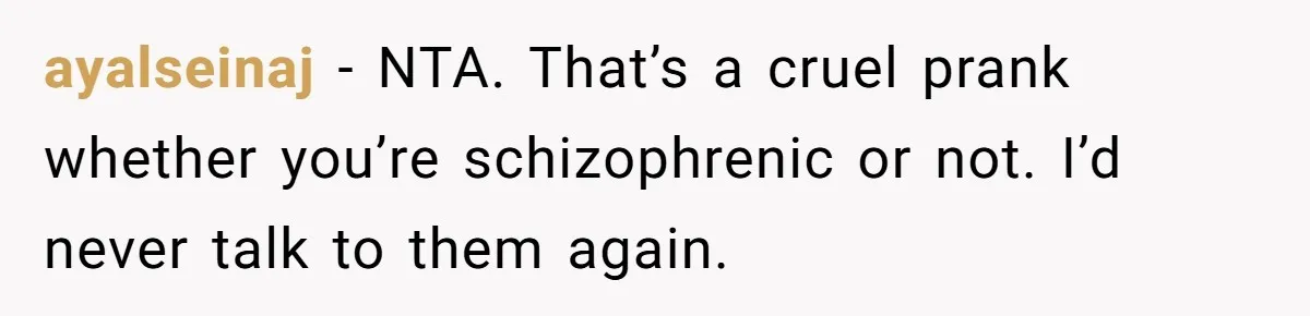 Woman With Schizophrenia Has A Breakdown After Friends’ Prank, Now They Accuse Her Of Not Sharing Medical History ayalseinaj − NTA. That’s a cruel prank whether you’re schizophrenic or not. I’d never talk to them again.