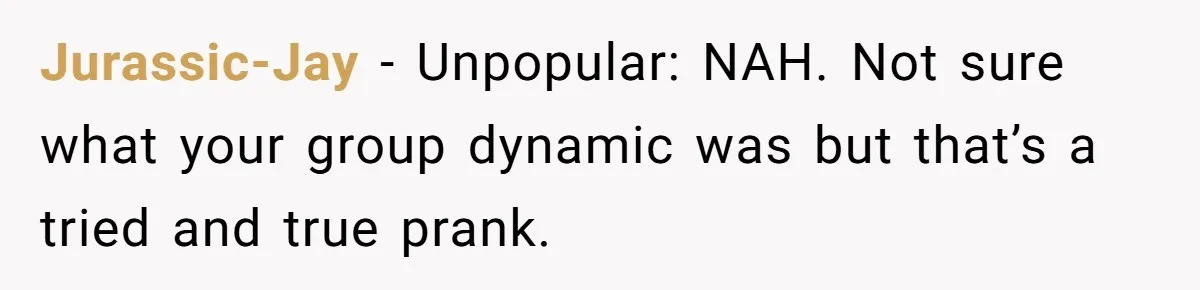 Woman With Schizophrenia Has A Breakdown After Friends’ Prank, Now They Accuse Her Of Not Sharing Medical History Jurassic-Jay − Unpopular: NAH. Not sure what your group dynamic was but that’s a tried and true prank.