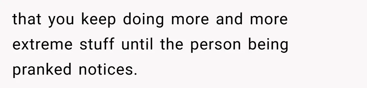 Woman With Schizophrenia Has A Breakdown After Friends’ Prank, Now They Accuse Her Of Not Sharing Medical History that you keep doing more and more extreme stuff until the person being pranked notices.
