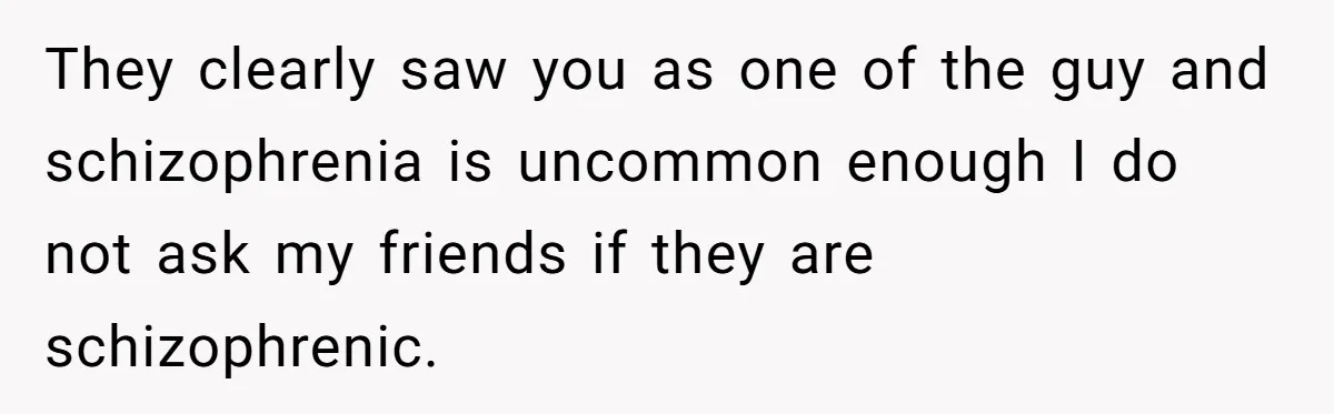Woman With Schizophrenia Has A Breakdown After Friends’ Prank, Now They Accuse Her Of Not Sharing Medical History They clearly saw you as one of the guy and schizophrenia is uncommon enough I do not ask my friends if they are schizophrenic.
