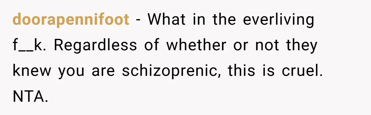 Woman With Schizophrenia Has A Breakdown After Friends’ Prank, Now They Accuse Her Of Not Sharing Medical History doorapennifoot − What in the everliving f__k. Regardless of whether or not they knew you are schizoprenic, this is cruel. NTA.