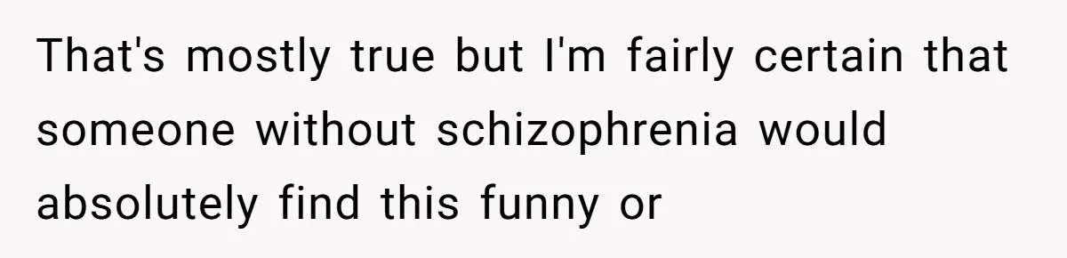 Woman With Schizophrenia Has A Breakdown After Friends’ Prank, Now They Accuse Her Of Not Sharing Medical History That's mostly true but I'm fairly certain that someone without schizophrenia would absolutely find this funny or