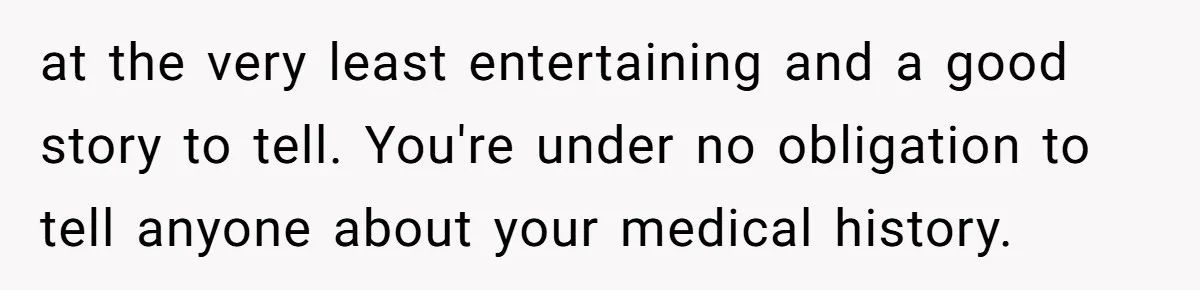 Woman With Schizophrenia Has A Breakdown After Friends’ Prank, Now They Accuse Her Of Not Sharing Medical History at the very least entertaining and a good story to tell. You're under no obligation to tell anyone about your medical history.