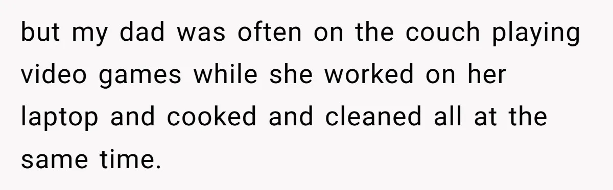 Husband Expects Wife On Deadline To Feed Him And Daughter Instead Of Making One Sandwich Himself but my dad was often on the couch playing video games while she worked on her laptop and cooked and cleaned all at the same time.