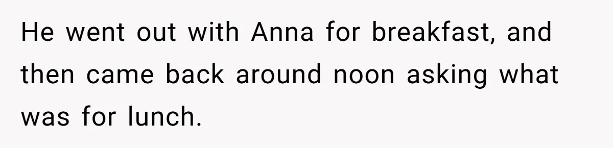 Husband Expects Wife On Deadline To Feed Him And Daughter Instead Of Making One Sandwich Himself He went out with Anna for breakfast, and then came back around noon asking what was for lunch.