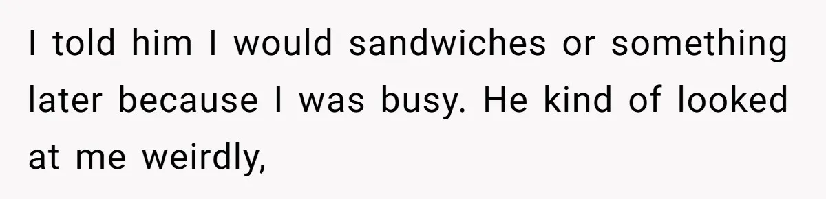 Husband Expects Wife On Deadline To Feed Him And Daughter Instead Of Making One Sandwich Himself I told him I would sandwiches or something later because I was busy. He kind of looked at me weirdly,