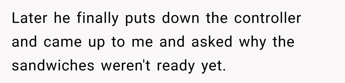 Husband Expects Wife On Deadline To Feed Him And Daughter Instead Of Making One Sandwich Himself Later he finally puts down the controller and came up to me and asked why the sandwiches weren't ready yet.