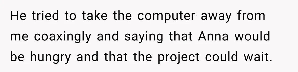 Husband Expects Wife On Deadline To Feed Him And Daughter Instead Of Making One Sandwich Himself He tried to take the computer away from me coaxingly and saying that Anna would be hungry and that the project could wait.