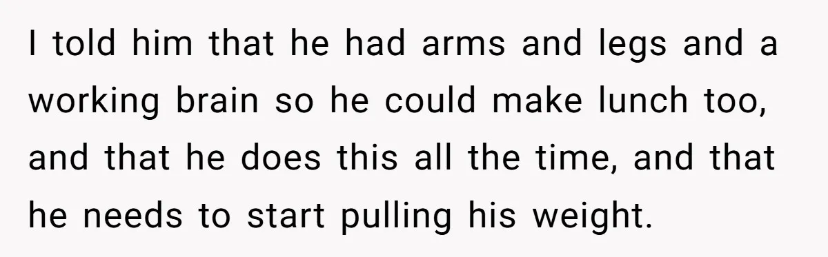 Husband Expects Wife On Deadline To Feed Him And Daughter Instead Of Making One Sandwich Himself I told him that he had arms and legs and a working brain so he could make lunch too, and that he does this all the time, and that he...