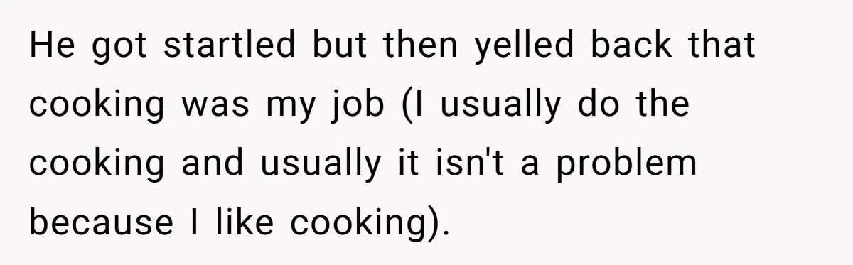 Husband Expects Wife On Deadline To Feed Him And Daughter Instead Of Making One Sandwich Himself He got startled but then yelled back that cooking was my job (I usually do the cooking and usually it isn't a problem because I like cooking).