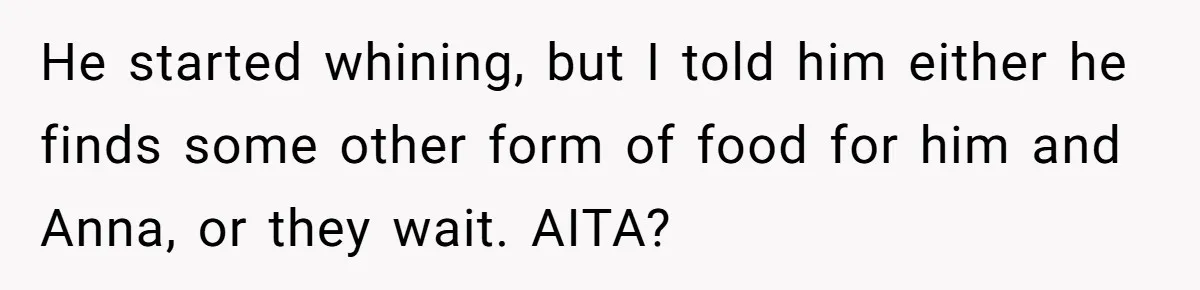 Husband Expects Wife On Deadline To Feed Him And Daughter Instead Of Making One Sandwich Himself He started whining, but I told him either he finds some other form of food for him and Anna, or they wait. AITA?