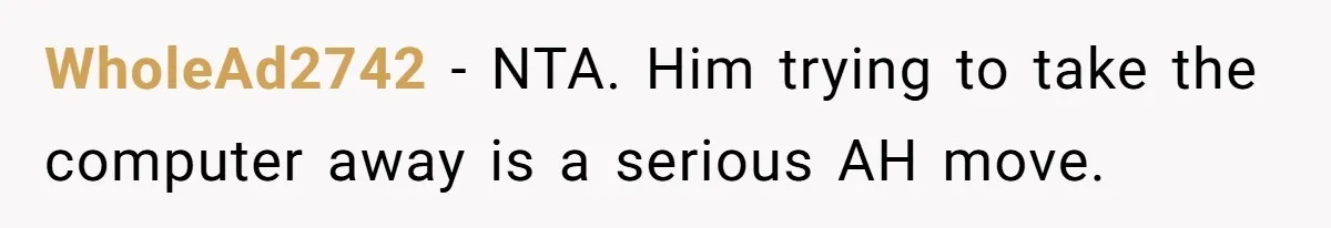 Husband Expects Wife On Deadline To Feed Him And Daughter Instead Of Making One Sandwich Himself WholeAd2742 − NTA. Him trying to take the computer away is a serious AH move.