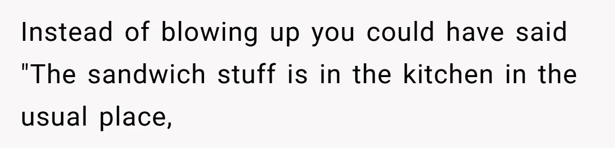 Husband Expects Wife On Deadline To Feed Him And Daughter Instead Of Making One Sandwich Himself Instead of blowing up you could have said "The sandwich stuff is in the kitchen in the usual place,
