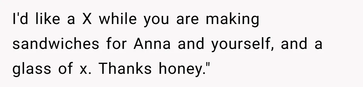 Husband Expects Wife On Deadline To Feed Him And Daughter Instead Of Making One Sandwich Himself I'd like a X while you are making sandwiches for Anna and yourself, and a glass of x. Thanks honey."