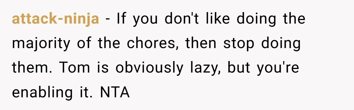 Husband Expects Wife On Deadline To Feed Him And Daughter Instead Of Making One Sandwich Himself attack-ninja − If you don't like doing the majority of the chores, then stop doing them. Tom is obviously lazy, but you're enabling it. NTA