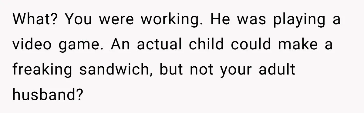 Husband Expects Wife On Deadline To Feed Him And Daughter Instead Of Making One Sandwich Himself What? You were working. He was playing a video game. An actual child could make a freaking sandwich, but not your adult husband?