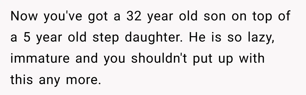 Husband Expects Wife On Deadline To Feed Him And Daughter Instead Of Making One Sandwich Himself Now you've got a 32 year old son on top of a 5 year old step daughter. He is so lazy, immature and you shouldn't put up with this any...