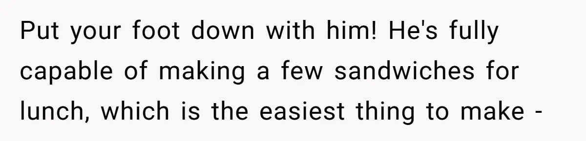 Husband Expects Wife On Deadline To Feed Him And Daughter Instead Of Making One Sandwich Himself Put your foot down with him! He's fully capable of making a few sandwiches for lunch, which is the easiest thing to make -