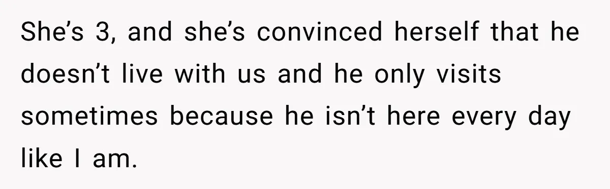 Father Struggles To Convince His Child He Lives At Home, Wife Calls Him Out For Expecting Too Much She’s 3, and she’s convinced herself that he doesn’t live with us and he only visits sometimes because he isn’t here every day like I am.