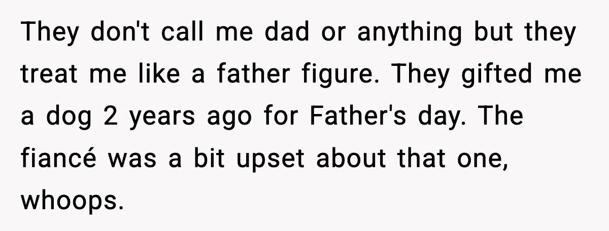 They don't call me dad or anything but they treat me like a father figure. They gifted me a dog 2 years ago for Father's day. The fiancé was a...