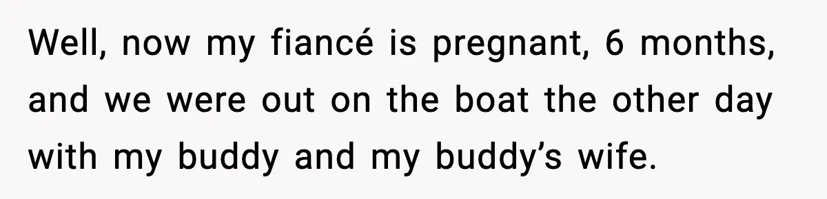 Well, now my fiancé is pregnant, 6 months, and we were out on the boat the other day with my buddy and my buddy’s wife.