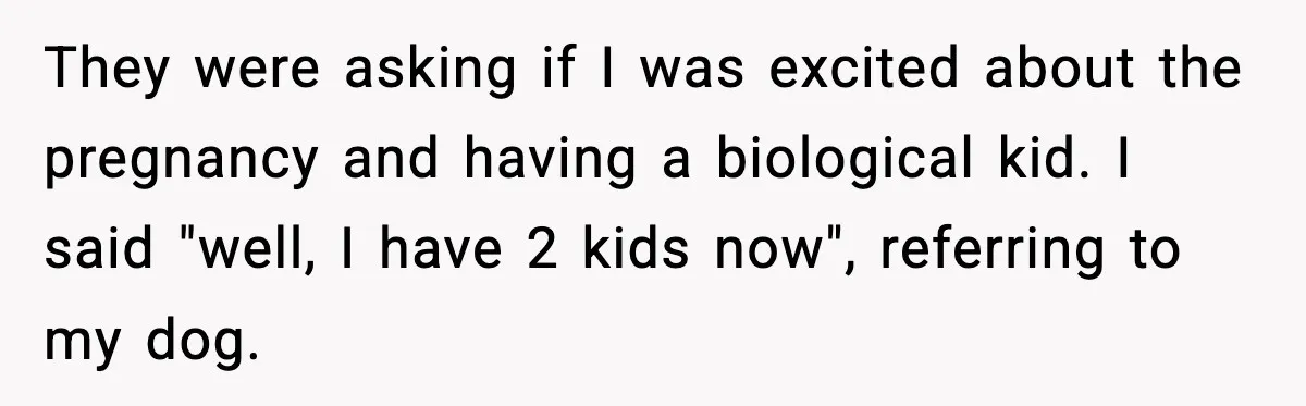 They were asking if I was excited about the pregnancy and having a biological kid. I said "well, I have 2 kids now", referring to my dog.