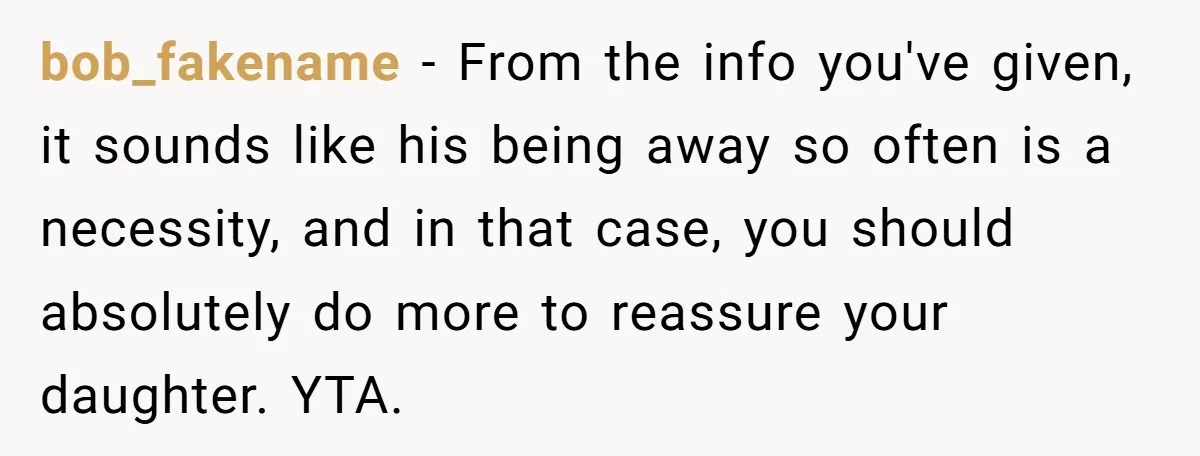 Father Struggles To Convince His Child He Lives At Home, Wife Calls Him Out For Expecting Too Much bob_fakename − From the info you've given, it sounds like his being away so often is a necessity, and in that case, you should absolutely do more to reassure your...
