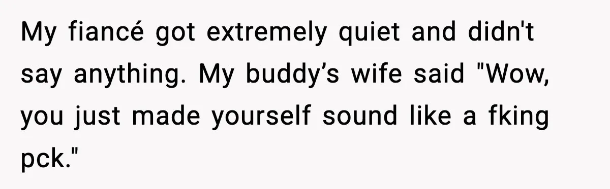 My fiancé got extremely quiet and didn't say anything. My buddy’s wife said "Wow, you just made yourself sound like a fking pck."